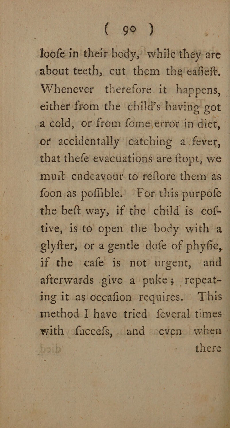 ( go ) loofe in'their body,’ while they are about tecth, cut them theeafert. Whenever therefore it happens, either from the child’s having got _acold, or from fome error in diet, or accidentally catching a-fever, that thefe evacuations are ftopt, we muit endeavour. to reftore them’ as foon.as poflible. ‘For this purpofe the beft way, if the child is cof tive, 1s to open the body with a if the cafe is not urgent, and afterwards give a puke; repeat- ing it as occafion requires. This there ~Saeae
