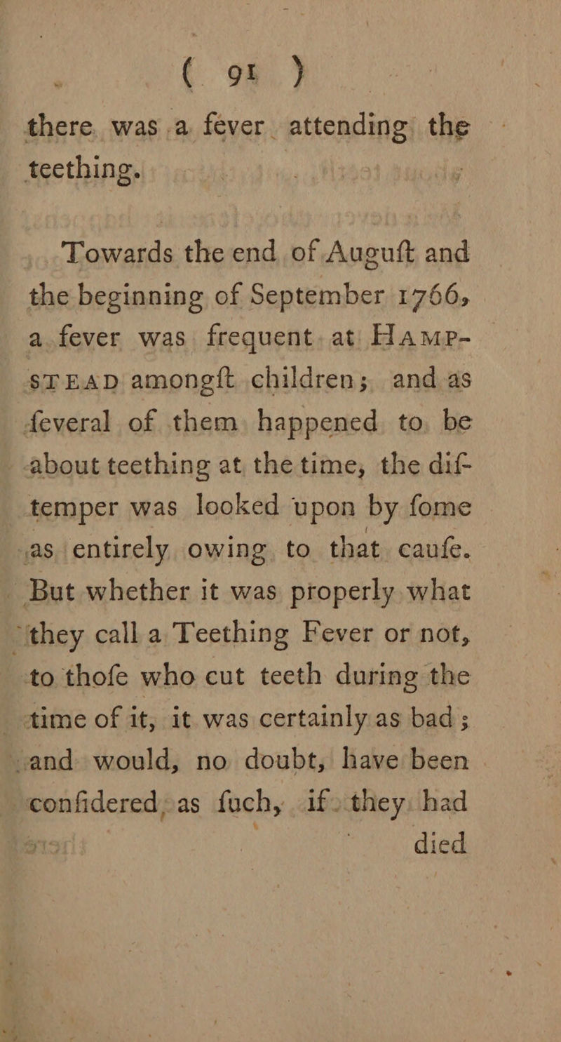 ( os} there. was a fever attending the teething. Towards the end of Auguft and the beginning of September 1766, a fever was. frequent. at Hamp- STEAD amonegft children; and as feveral of them happened. to. be about teething at the time, the dif- temper was looked upon by fome sas entirely owing to that caufe. _ But whether it was properly what “they call a Teething Fever or not, to thofe who cut teeth during the time of it, it was certainly as bad ; .and would, no doubt, have been confidered, as fuch, if. afte had y died