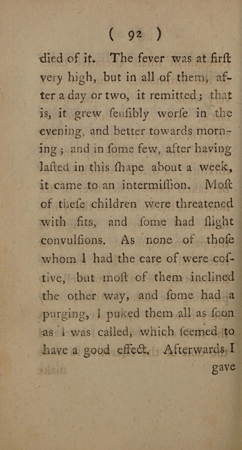 Ce 98.) died of it. The fever was at firft very high, but in all.of them, af- ter aday ortwo, it remitted; that is, it grew. fenfibly worfe in the evening, and better towards morn- ing ; and in fome few, after having lafted in this fhape about a week, it came to.an intermiffion. .Moft of thefe children were threatened with. fits, and fome had flight convulfions. As none. of .. thofe whom 1 had the care of were cof- tive, but moft of them inclined the other way, and fome had. a _ purging, 1 puked them all as foun | inc d-was called, which feemed.ito- dhave a good. effec. , Afterwards, gave |