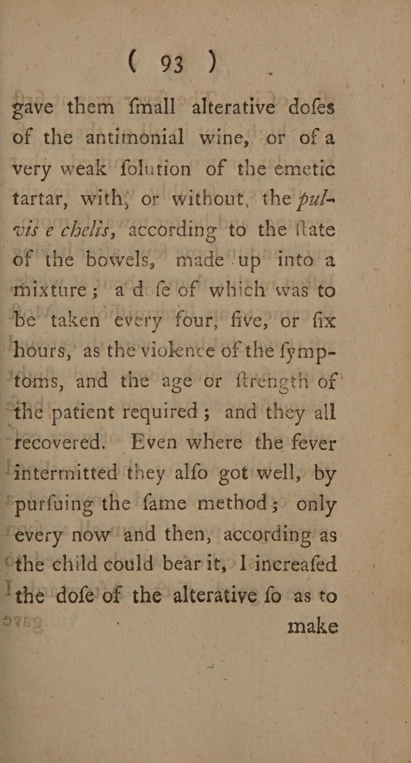 Y 99°) gave them {mall alterative dofes of the antithonial wine, ‘or of a very weak folution of the emetic tartar, with; or without, the py/- vis e chelis, according to the ttate of the bowels, made-up’ into a mixture; a dofe of which was to Be ‘taken every four, five, or fix “hours, as the violence of the fymp- “tons, and the age or ftréngth of’ “the patient required; and they all “recovered. Even where the fever intermitted they alfo got well, by *purfuing the fame method; only “every now’ and then, according as a child could bear it, 1 increafed ‘the dofe’of the alterative fo as to OVE make