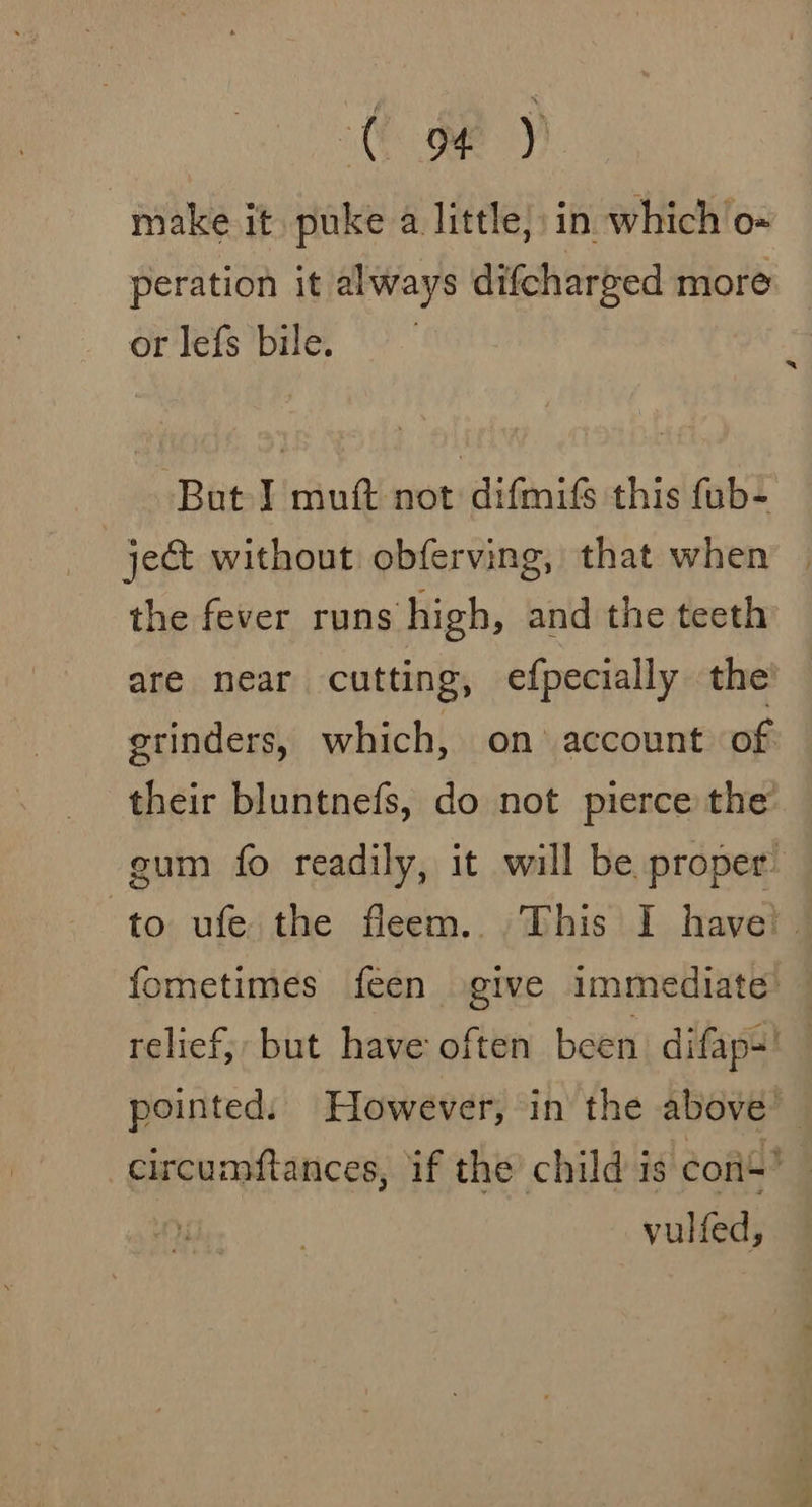 CY) make it puke a little, in which o- peration it always difcharged more or lefs bile. But J muft not difmifs this fub- ject without obferving, that when | the fever runs high, and the teeth are near cutting, efpecially the etinders, which, on account of their bluntnefs, do not pierce the’ gum fo readily, it will be proper: to ufe the fleem. This I have! fometimes feen give immediate’ — relief, but have often been difaps' pointed. However, in the above’ circumftances, if the child is con’ vulfed,