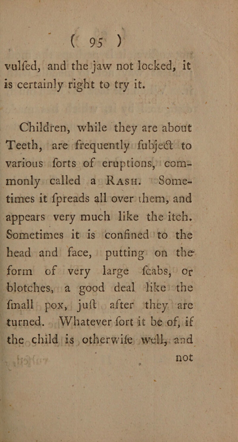 : ( os )} vulfed, and the jaw not locked, it is certainly right to try it. Children, while they are about Teeth, are frequently fubje&amp; to various forts of eruptions, com= monly called a: Rasu. \-Some- times it fpreads all over them, and appears very much like the itch. Sometimes it is confined to the head and face, putting on the form of very large fcabs, or | blotches, a good deal Hke the fimall:, pox, juft after ‘they. are tucned. .. Whatever fort it be-of, if the.child/is , otherwife well: and Bo Hi ‘ not