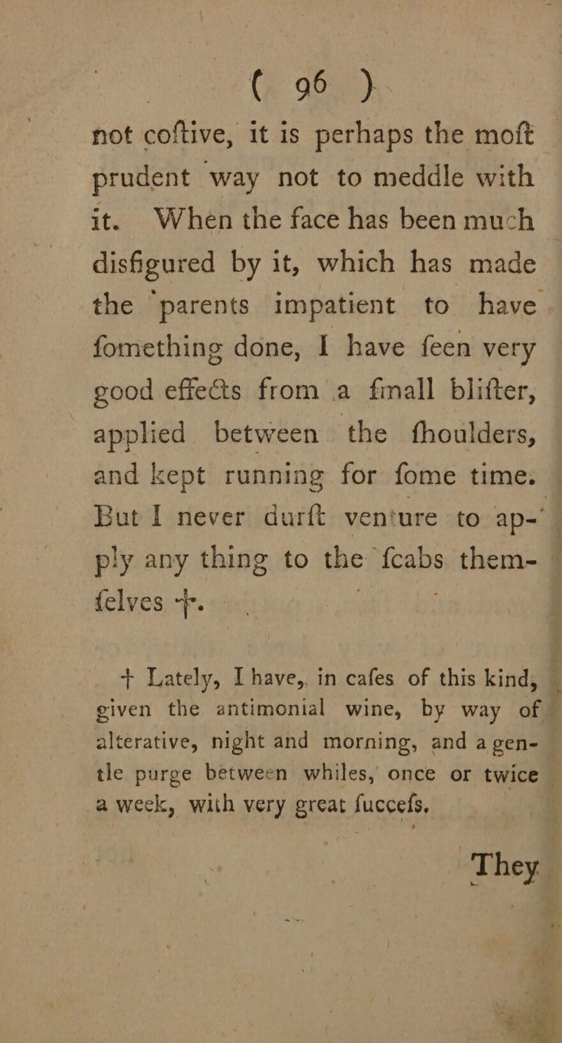 not coftive, it is perhaps the moft prudent way not to meddle with it. When the face has been much disfigured by it, which has made fomething done, I have feen very good effects from a finall blifter, applied between the thoulders, ply any thing to the fcabs them- {elves +f. 7 alterative, night and morning, and a gen- a week, with very great fuccefs,