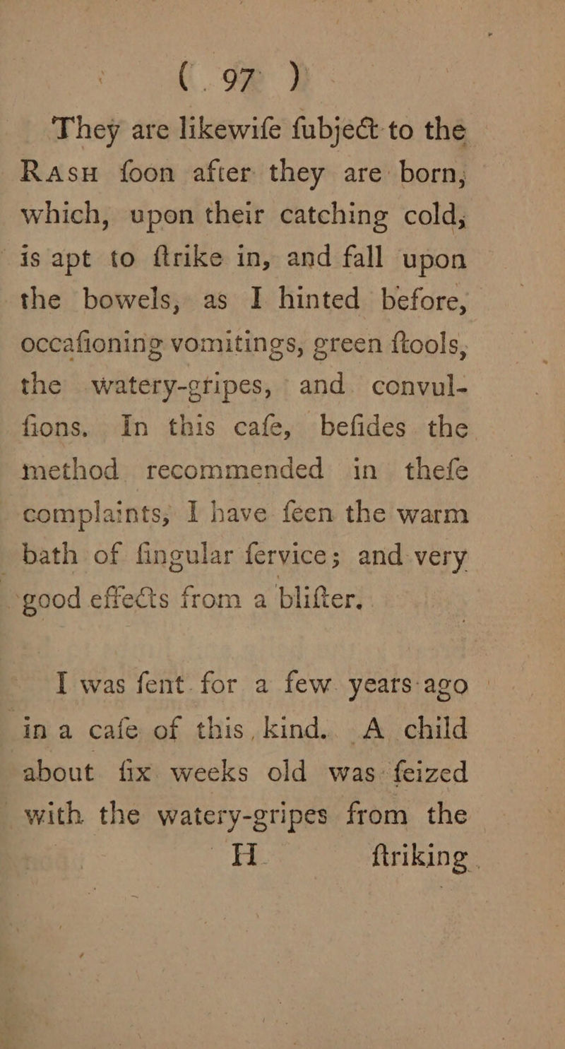 (oR i They are likewife fubject-to the Rasu foon after they are born, which, upon their catching cold, is apt to ftrike in, and fall upon the bowels, as I hinted before, occafioning vomitings, green ftools, the watery-gripes, and convul- fions. In this cafe, befides the method recommended in thefe complaints; I have feen the warm bath of fingular fervice; and very good effects from a blifter. I was fent.for a few. yeats:ago ina cafe of this, kind. A child about fix weeks old was: feized _with the watery-gripes from the a=) ftriking |