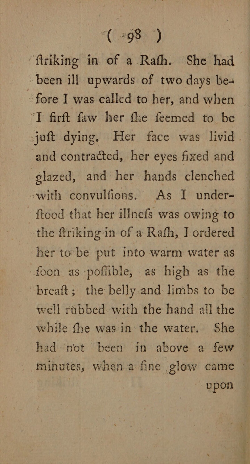 “ftriking in of a Rath. She had been ill upwards of two days be- fore I was called to her, and when “TI firft faw her the feemed to be jot dying. Her face was livid . -and contracted, her eyes fixed and glazed, and her hands clenched -with convulfions. As I under- {tood that her illnefs was owing to the ftriking in of a Rafh, J ordered her to be put into warm water as -foon as -poffible, as high as the — “breaft; the belly and limbs to be — well robbed with the hand all the while the was in the water. She had not been in above a few minutes, when a fine glow came — | upon