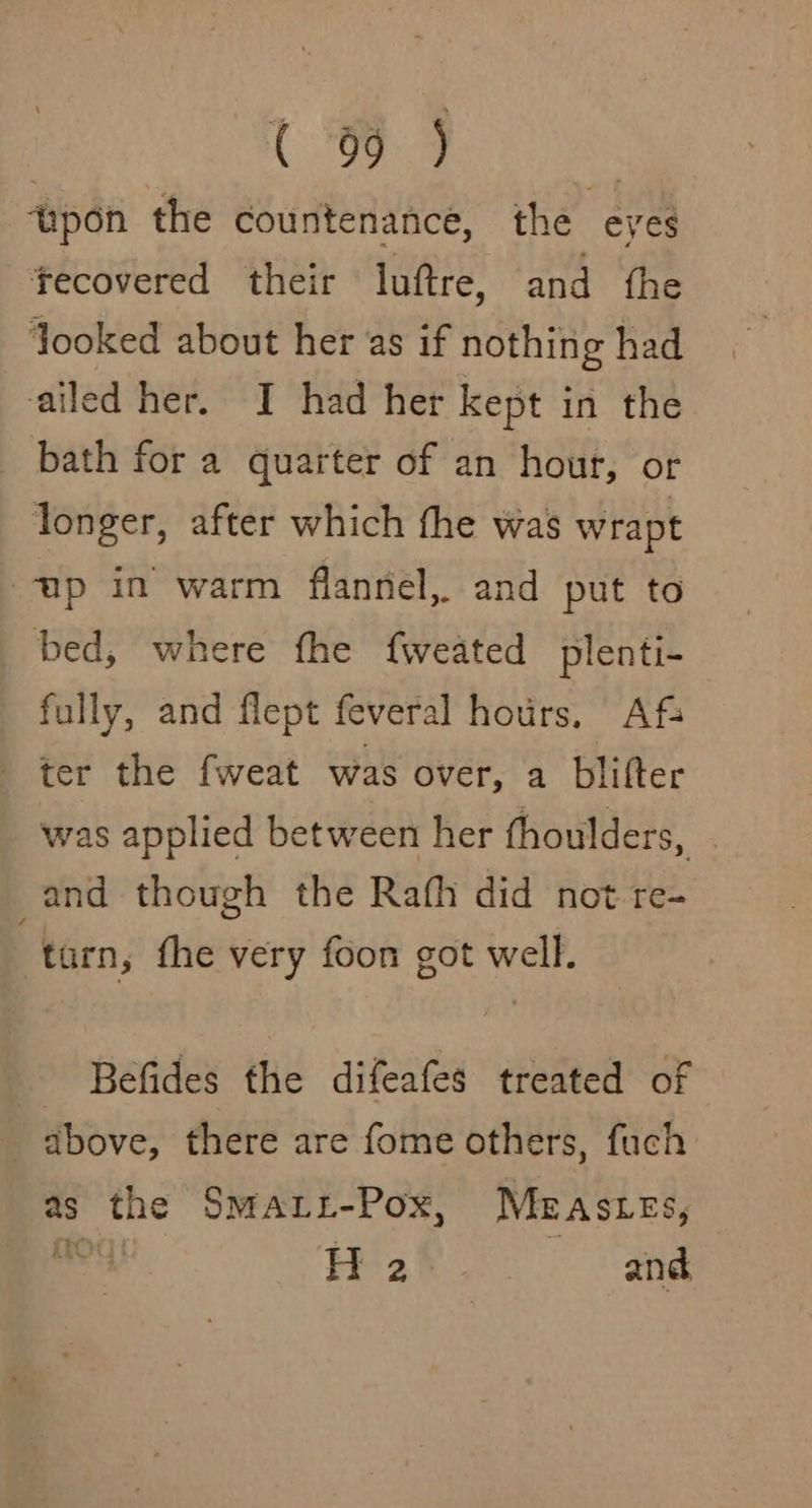 (C99 ) ‘upon the countenance, the eyes fecovered their luftre, and fhe Jooked about her as if nothing had ailed her. I had her kept in the bath for a quarter of an hour, or longer, after which fhe was wrapt up in warm flannel, and put to bed, where fhe fweated plenti- fully, and flept feveral hours, Afs ter the fweat was over, a blifter was applied between her thoulders, and though the Rafh did not re- ! turn, the very foon got well. Befides the difeafes treated of above, there are fome others, fuch as the Smati-Pox, Meas tes, va H 2 and