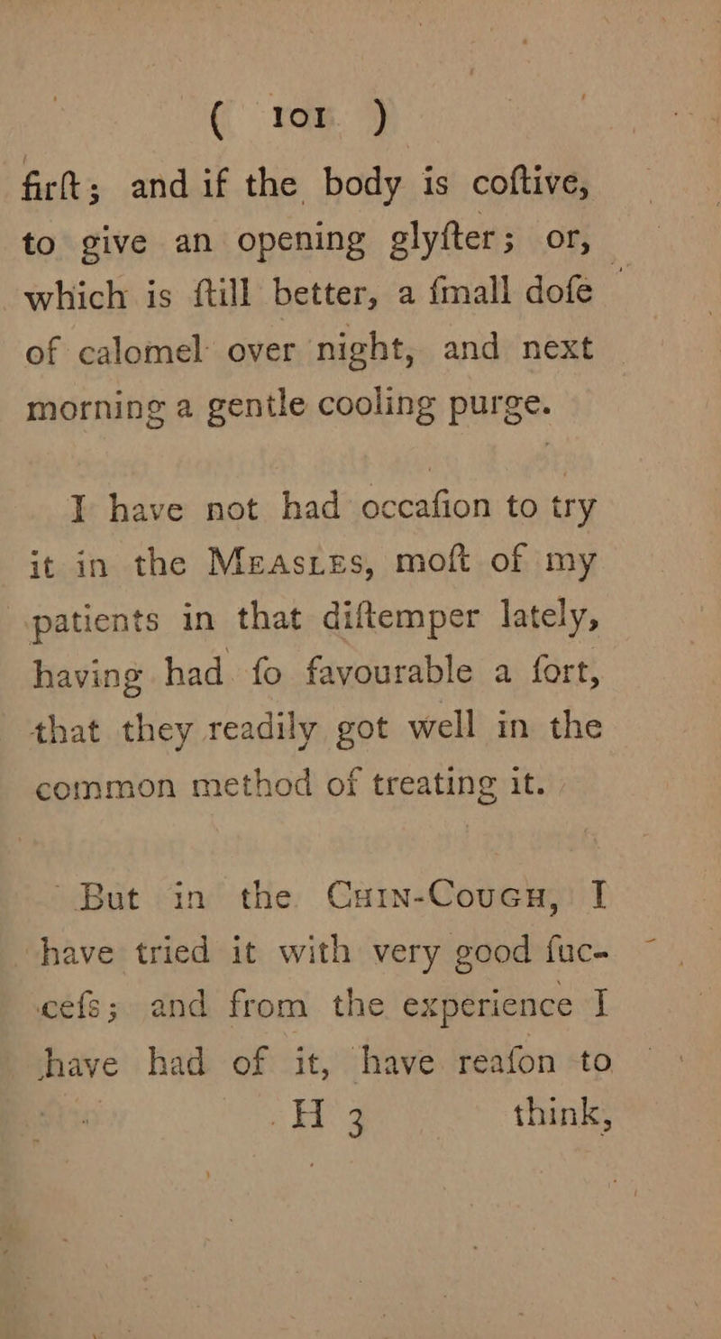 firt; andif the body is coftive, to give an opening glyfter; or, which is ftill better, a {mall dofe of calomel over night, and next morning a gentle cooling purge. I have not had occafion to try it in the Measzes, moft of my patients in that diftemper lately, having had fo favourable a fort, that they readily got well in the common method of treating it. But in the Cuin-Couca, I have tried it with very good fuc- ecefs; and from the experience J have had of it, have reafon to a6 ae think,