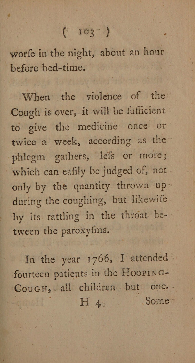-worfe in the night, about an hour before bed-time. When the violence of the Cough is over, it will be fufficient to give the medicine once or twice a week, according as the” phlegm gathers, lefs or more;. which can eafily be judged of, not only by the quantity thrown up- during the coughing, but likewife- by its rattling in the throat be-- tween the paroxy{ms. In the year 1766, I attended = fourteen patients in the HoopinG- Coveu,. all children but one. - | Hi 4; Some* t