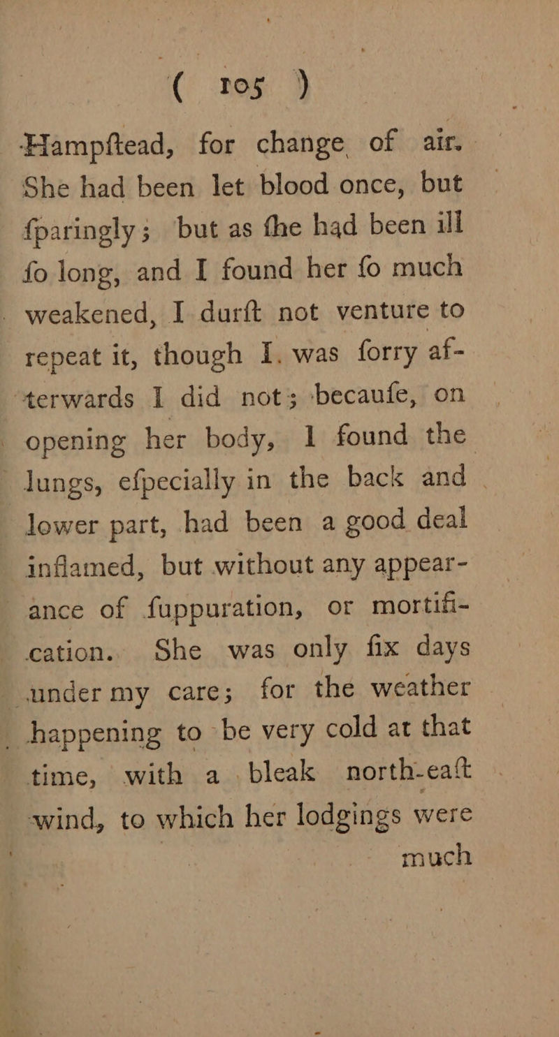Hampftead, for change of air. She had been let blood once, but fparingly; but as fhe had been ill fo long, and I found her fo much _ weakened, I durft not venture to repeat it, though I. was forry af- ‘terwards I did not; becaufe, on | opening her body, 1 found the lungs, efpecially in the back and . lower part, had been a good deal inflamed, but without any appear- ance of fuppuration, or mortifi- cation. She was only fix days under my care; for the weather happening to be very cold at that time, with a. bleak north- eat ‘wind, to which her lodgings were much