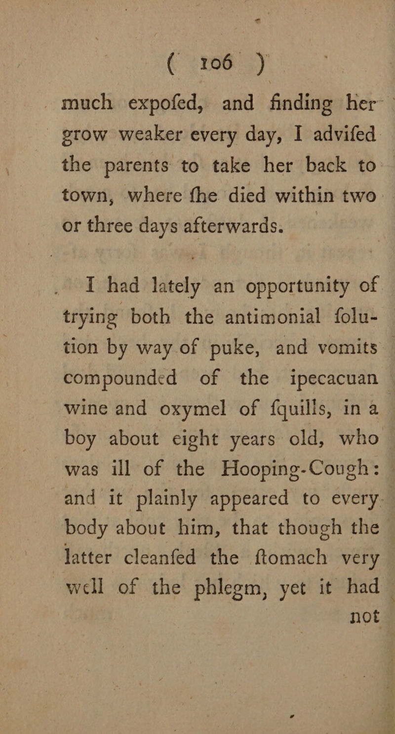 much expofed, and finding her — _ grow weaker every day, I advifed the parents to take her back to — town, where the died within two or three days afterwards. I had lately an opportunity of. trying both the antimonial folu- tion by way of puke, and vomits — compounded of the ipecacuan wine and oxymel of {quills, in a | boy about eight years old, who was ill of the Hooping-Cough: © and it plainly appeared to every. body about him, that though the latter cleanfed the ftomach very well of the phlegm, yet it had ~ not