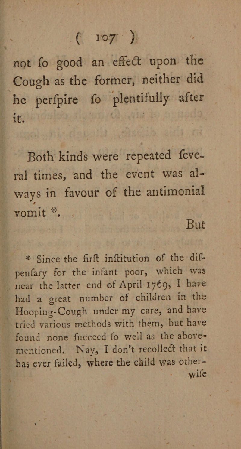 -€. vor) not fo good an effect upon the Cough as the former, neither did he perfpire fo plentifully after if. . Both kinds were repeated feve- ral times, and the event was al- ways in favour of the antimonial vomit *. But * Since the firft inftitution of the dif- penfary for the infant poor, which was near the latter end of April 17€9, I have had a great number of children in the _ Hooping-Cough under my care, and have tried various methods with them, but have found none fucceed fo well as the above- mentioned. Nay, I don’t recollect that it wile