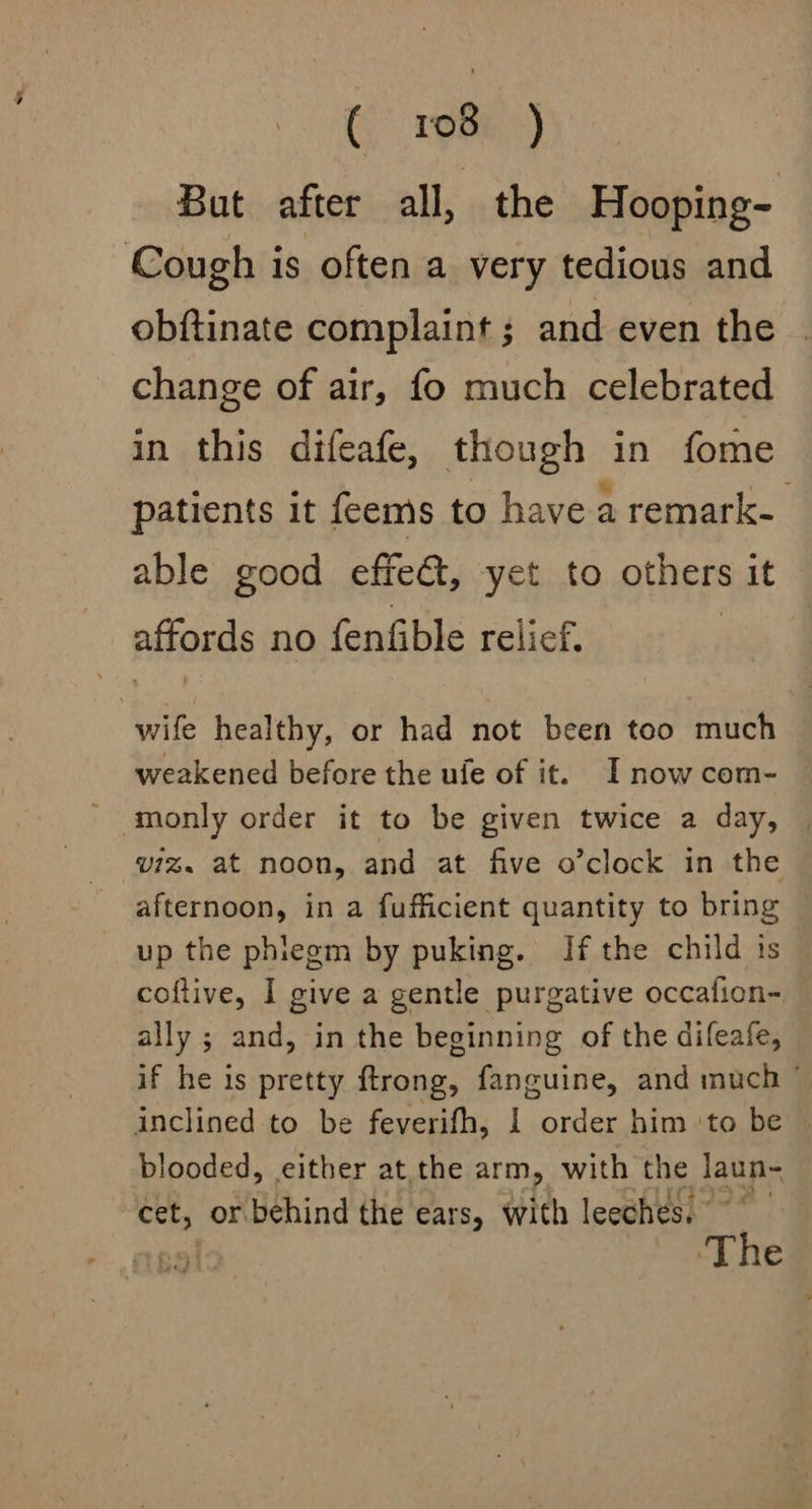 Crem.) Bat after all, the Hooping- Cough is often a very tedious and obftinate complaint; and even the . change of air, fo much celebrated in this difeafe, though in fome patients it feems to have a remark. able good effect, yet to others it affords no fenfible relief. wife healthy, or had not been too much weakened before the ufe of it. I now com- monly order it to be given twice a day, | viz. at noon, and at five o’clock in the afternoon, in a fufficient quantity to bring up the phiegm by puking. If the child is coftive, I give a gentle purgative occafion- ally ; and, in the beginning of the difeafe, if he is pretty ftrong, fanguine, and much © inclined to be feverifh, I order him ‘to be blooded, either at the arm, with the laun- cet, or behind the ears, with leeches) ~~ 551 ‘The