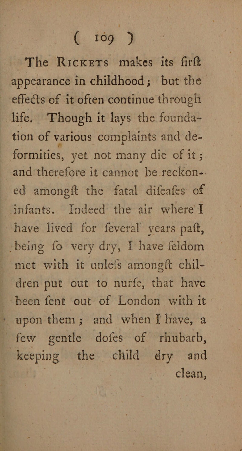 ( 169 ) The Rickets makes its firft appearance in childhood; but the effects of it often continue through life. Though it lays the founda- tion of various complaints and de- foriniities. yet not many die of it; and therefore it cannot be reckon-- ed amoneft the fatal difeafes of ‘infants. Indeed the air where'I have lived for feveral vears patt, -being fo very dry, I have feldom met with it unlefs amongft chil- dren put out to nurfe, that have been fent out of London with it * upon them ; and when TI have, a few gentle dofes of rhubarb, keeping the child dry and clean,