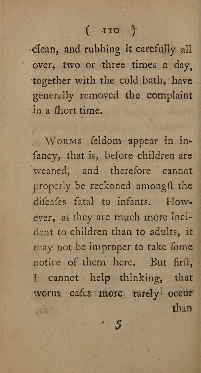 -clean, and rubbing it-carefully all over, two or three times a day, together with the cold bath, have generally removed the complaint in a fhort time.. au Worms feldom appear in in+ fancy, that is, before children are ‘weaned; and therefore cannot properly be reckoned amongft the — difeafes fatal to infants. How- ever, as they are much more inci- - dent to children than to adults, it may not be improper to take fome notice of them here. But firft, . I cannot help thinking, that worm cafes: more: tarely’ occur’ than a)