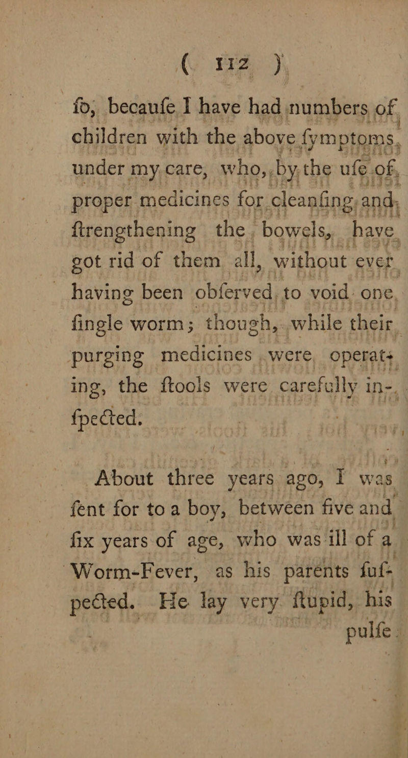 AS PEA), ; _becaufe I have had numbers of. children with the above fy ymptoms, , under my care, who, by the ufe of, proper medicines for cleaning, and: firengthening the. bowels, have. got rid of them all, without ever having been obferved, to void. one, fingle worm; t though,. while their. purging medicines were operat+ ing, the ftools were carefully Int fpected. About three years. ago, T was fent for toa boy, between five and. fix years of age, who. was ill of a. ‘Worm-Fever, as his parents fut pected. He lay very flupid, his | pulfe