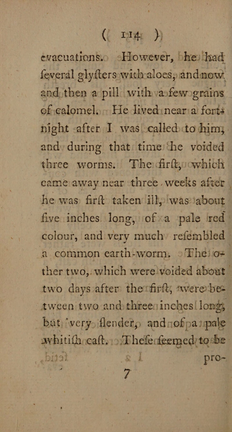 (( pr )} evacuationsio sHowever, vhe) had feverdl glyfters:with-aloespandnow, and. then a pill with vafewograins of calomel. He livedinearia’ forts night -after I was calledto him, and during that time/the voided three worms. The dirft:owhich came away near three weeks after. he was firt taken iihalwastabousl five inches long, iofa ‘pale ired _ colour, and very much» refémbled _ a common earth-worm, °'Th¢ios ther two, which were voided about two days after thenfirft, «verebe- tween two and threes inches! longs bat) ‘very flendery andoofpaiale avhitith catt., Thele: feemed tebe rae 7 i 19} : Se ; pro- | 7