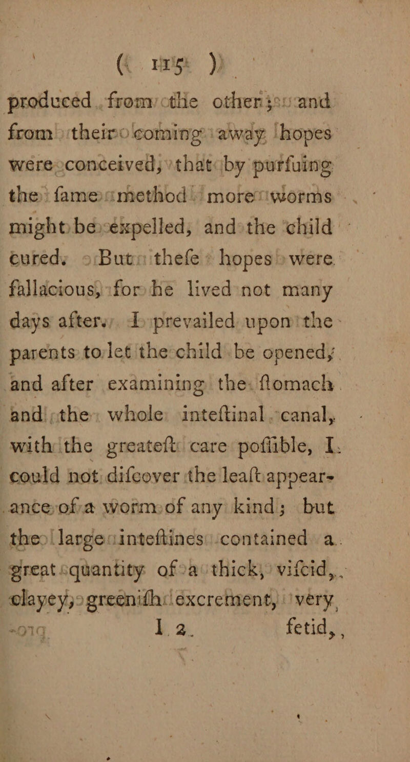 (Hirst) produced. fromyctle otherjsuand from &gt;) theimo coming away, |hopes: weéreoconceived) »that«by purfuing the: fameamethod) moretiworms . might beékpelled, andothe ‘child - euredy oButnithefe » hopes» were. fallacious, for he lived not many days afters, Tprevailed upomithe: parents tolet the child. be opened,. and after examining the. fomach. ‘and!;the» whole: inteftinal canal, with the greateft: care poflible, I. ‘could not difcover ‘the leaftiappear= _anceyofia wormoof any kind; but theo largecinteftines: contained a. “greatsquantity ofoa thick, vifcid, elayeyjogreeni{h:\excrement, 'very, ers 1 2. fetid, ; eK 1G