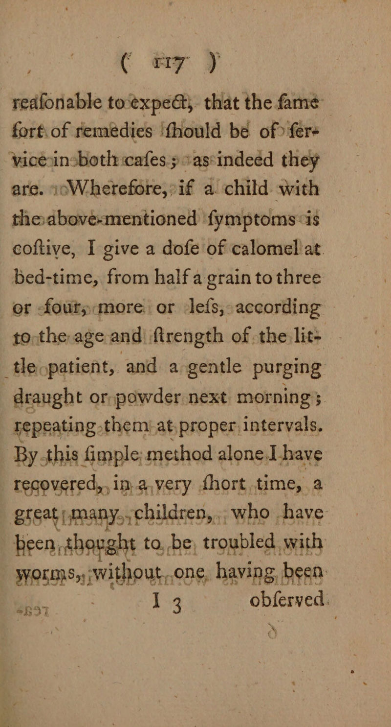 ( ey J redfonable to‘expe&amp;} that the fame fortiof remedies ‘fhould be of fere viceansboth: cafes» assindeed they are. 1oWherefore,°if a. child with the above-mentioned ‘fymptoms is coftive, I give a dofe of calomel at. bed-time, from half a grain to three or -fouty:more or lefs,, according — to the age and ftrength of the lit- tle patient, and a gentle purging draught or, powder next mornings repeating them at, proper, intervals, By this imple; method alone.l_have recovered,, in. a.very fhort, time, a ati cig who | have SR97 : | ‘e x Wee s Po a