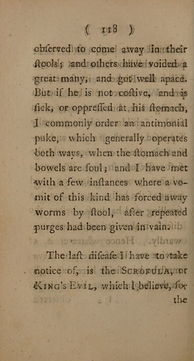 obferved) to come! away Jinwtheir ftoolsi¢ sand; others chiavedv oiderbea greatimany;: ands ot|welk apacd. Bubadf he! is notocoftive, ‘andras fick or opprefied: at, his ftemach, Iscommonly order: ain ‘antimonial puke,» which © generally ooperates both ways, when thedtomachiand _ bowels are foul;' and: Ihave met with a few ‘infances” where'aivo- mit of this kind has forced'away “worms by “fteol) © after ~repeated 4 press had: been one ren dtiivainelib ? ish vibtsw: ‘The: laf difeas es Siava0e acini notice ofp is. the: ScRoPpUDA\oor &amp;Kinc’s Evi, which [obélieve, for © Es | the