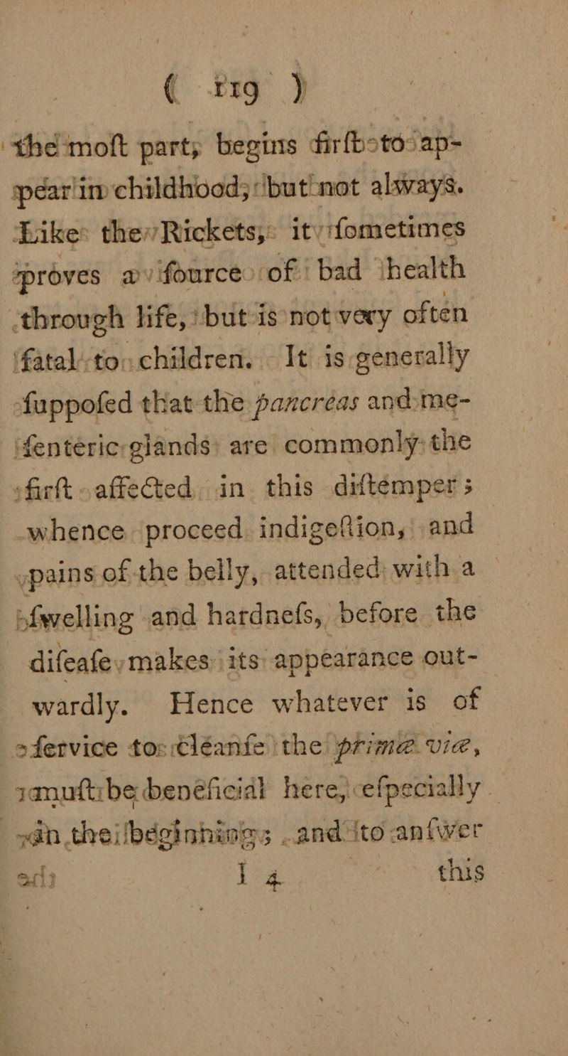 ( 119 ) ‘the moft part; begins fir fbote: ap- spear im childhood; ‘butnot always. bike: the Rickets,: ity:fometimes ‘proves a fource: of. bad ‘health through life, but is not very often fatal’ton children. It is generally fuppofed that the pancreas andme- fenteric: glands) are commonly, the fir oaffeCted, in this diftemper ; whence. proceed. indigeftion, and pains of the belly, attended with a ofwelling and hardnefs, before the difeafe ymakes, its appearance out~- wardly. Hence whatever is of ofervice tos Cléeanfe the prime. VIE januttibe beneficial here, efpecially | nas theiibeginhinggs and ito anfwer 1° j 4 {nis