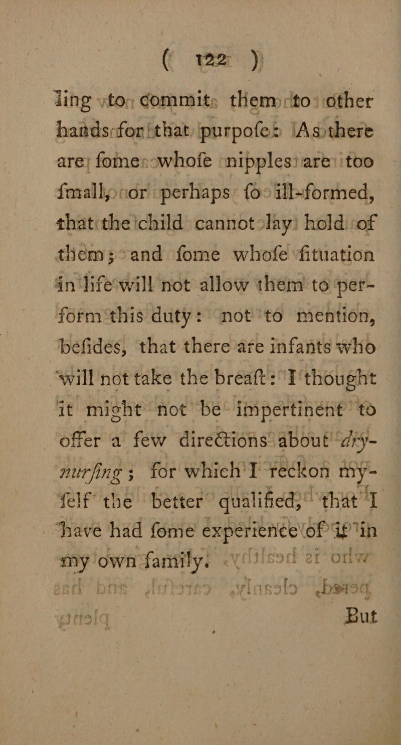 ( yer ding yton Commits themprito: other hardsrfor {that purpofe> \Asthere are; fomes:whofe nipples: are: itoo forallj:cor perhaps: foo ill~formed, thatithe ichild cannotolay! hold sof them;°and fome whofe fituation in ‘life'will not allow them to ‘per- form'this duty: ‘not''to mention, befides, that there are infants who will not take the breaft: I thought it misht not be impertinent’ “to offer a few directions. about “ary- nurfing ; for which'T tec! con a felf the better. qualified,” “eat “have had fome experience’ el GP in Bi own mm family. yilsod er ony sack’ | viasal ipa itaq But