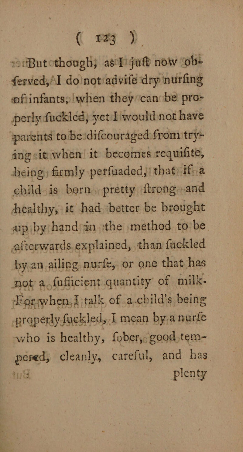 ( sy) »tButothough) asTigute now ‘ob- ferved,I do'notiadvife dry nurfing eofiinfants;!when they can:be pro- erly fuckled; yet I would not have ‘parents to‘beidifcouraged from try~ ang sit when it becomes requifite, deing) firmly perfuaded,) that: ifva child is born. pretty ftrong»and healthy, it had better be brought ap by/hand)in. the method to’be afterwards explained, than fuckled y.an ailing nurfe, or one that has not a.fufficient quantity’ of milk. Forwhen,J talk, of a-child’s being ! -praperly-fackled, I mean by.a nurfe ~who is healthy, fober,; good tem- anes cleanly, careful, and has plenty
