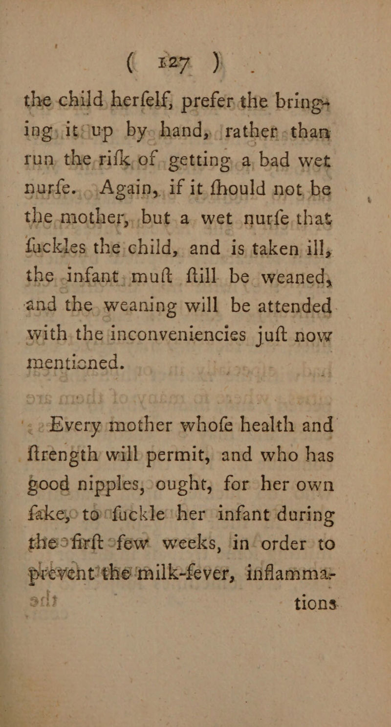 ( mm ) the child herfelf, prefer.the brings lag, itsup by- hand, | rather -than tun, the,rifk, of . getting, a, bad wet nurfe....Again, if it thould not be the mother,,,but.a. wet nurfe that fuckles the:child, and is taken ill, the infant, muft fill. be weaned; and the weaning will be attended. with the inconveniencies juft now mentioned. | '. Every: mother whofe health and ‘ftrength will permit, and who has good nipples, ought, for her own fakejo tonfuckle her infant during theofirtt ofew weeks, in order to preventithe milk-fever, inflamma: art tions
