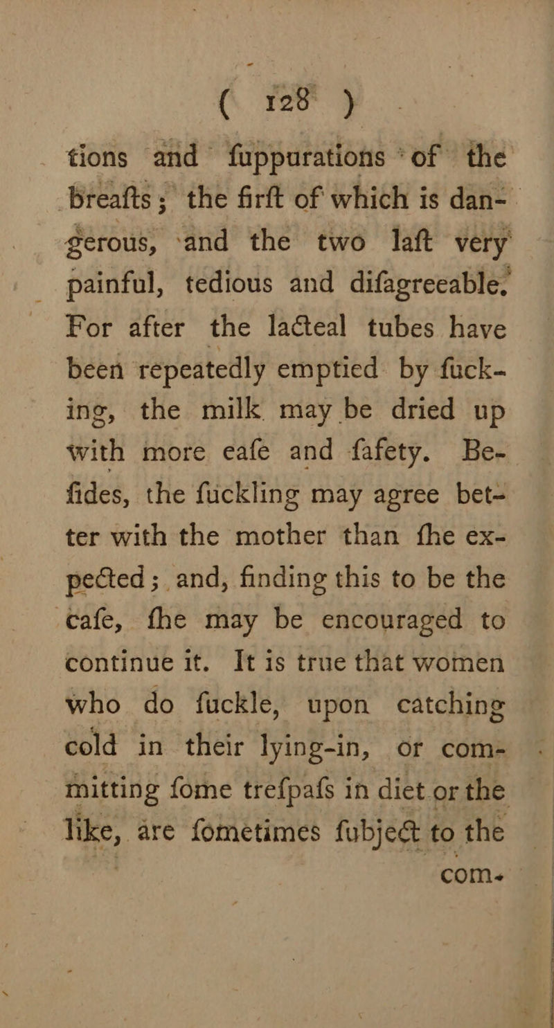 tions and fuppurations ‘of the For after the lacteal tubes have been repeatedly emptied by fuck- ing, the milk may be dried up with more eafe and fafety. Be- fides, the fuckling may agree bet- ter with the mother than fhe ex- pected ;_ and, finding this to be the cafe, fhe may be encouraged to continue it. It is true that women who do fuckle, upon catching like, are fometimes fubjeg to the