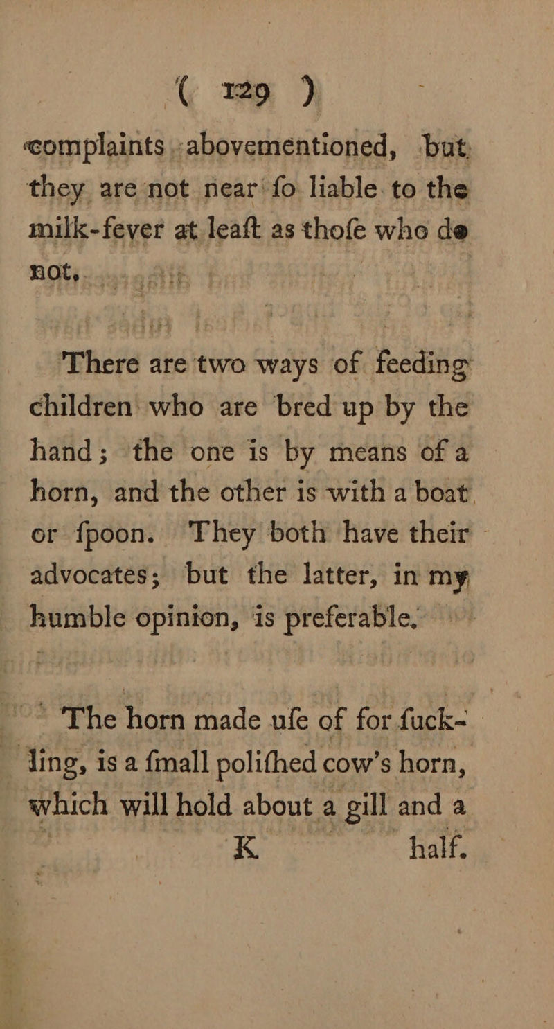 ( ep ) complaints abovementioned, but, they are not near fo liable. to the milk-fever at leaft as thofe who de not,. Vas ROE || | There are two ways of feeding children who are bred up by the hand; the one is by means of a horn, and the other is with a boat. or fpoon. They both have their — advocates; but the latter, in my humble opinion, is preferable, — * The horn made ufe of for fuck- ~ ling, is a {mall polithed cow’s horn, which will hold about a gill and a K | half,