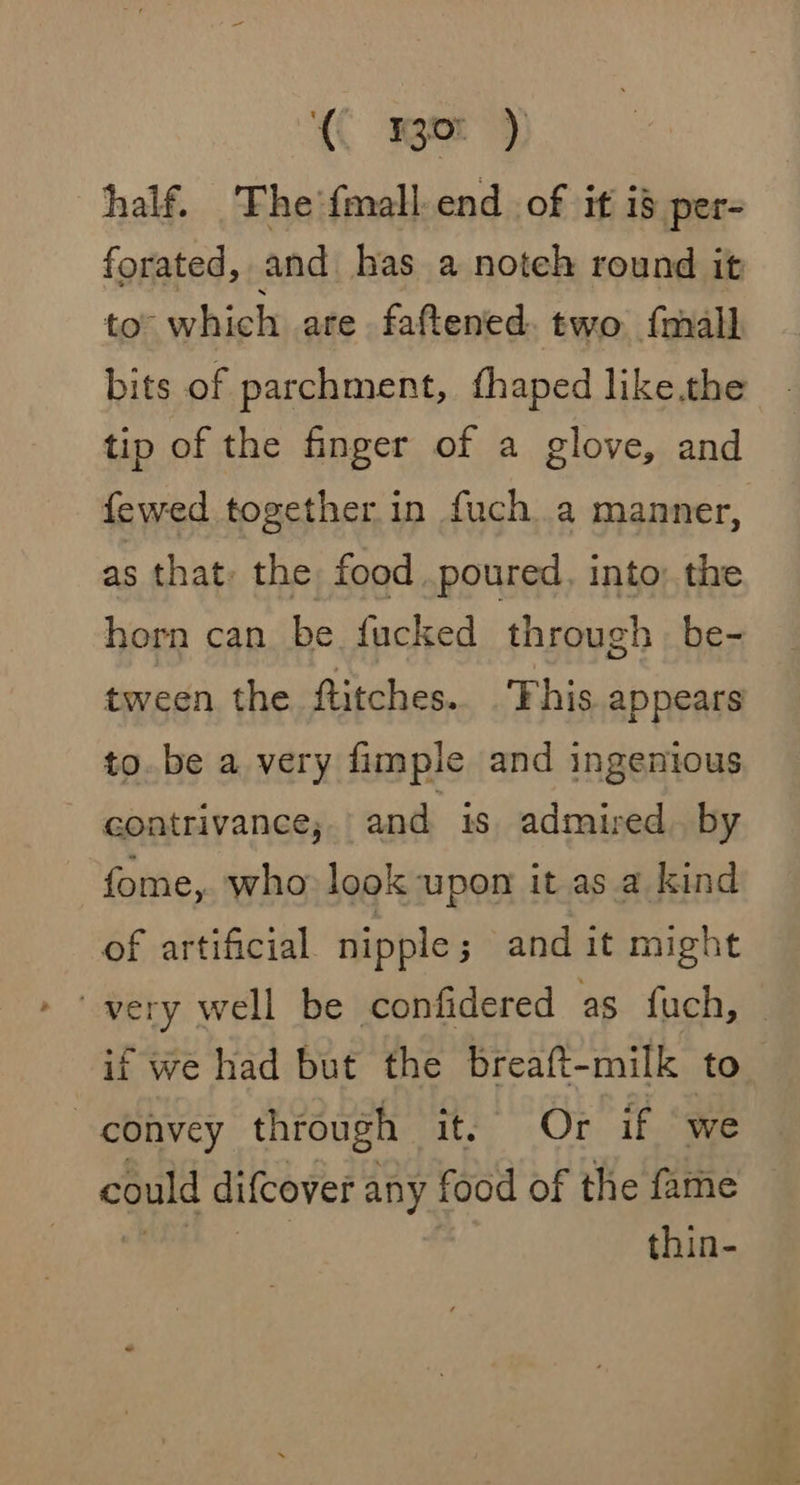 C Ba? half. The’{mall.end_ of if is per- forated, and has a noteh round it to which are faftened two {mall bits of parchment, fhaped like.the tip of the finger of a glove, and fewed together in fuch.a manner, as that: the food. poured, into; the horn can be fucked through be- tween the ftitches. ‘This appears to. be a very fimple and ingenious contrivance; and is admired by fome, who look upon it as a kind of artificial nipple ; and it might if we had but the breaft-milk to convey through it, Or if ‘we could difcover any food of the fame thin-