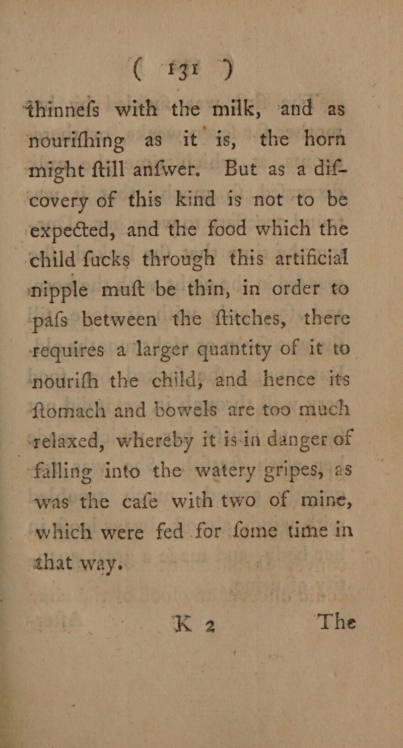 ( 13r ) 4hinnefs with the milk, and as nourifhing as it is, the horn might fill anfwer. But as a dif ‘covery of this kind is not ‘to be expected, and the food which the ‘child fucks through this artificial nipple muft be thin, in order to pafs between the ftitches, there fequires a larger quantity of it to nourith the child) and hence its ftomach and bowels are too much falling into the watery gripes, as was the cafe with two of mine, that way. K.2 ‘The