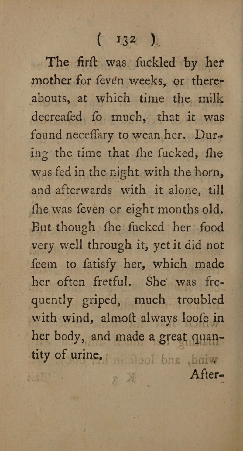 The firft was. fuckled by her mother for fevén weeks, or there- abouts, at which time the, milk decreafed fo much, that it was found neceflary to wean.her...Dur- ing the time that the fucked, fhe was fed in the night with the horn, and afterwards with it alone, till the was feven or eight months old. But though fhe fucked her food very well through it, yet it did not feem to fatisfy her, which made her often fretful. She was fre- ~ quently griped, much. troubled with wind, almoft always loofe in her body, and made a great quan- tity of urine, | bis .palw After-