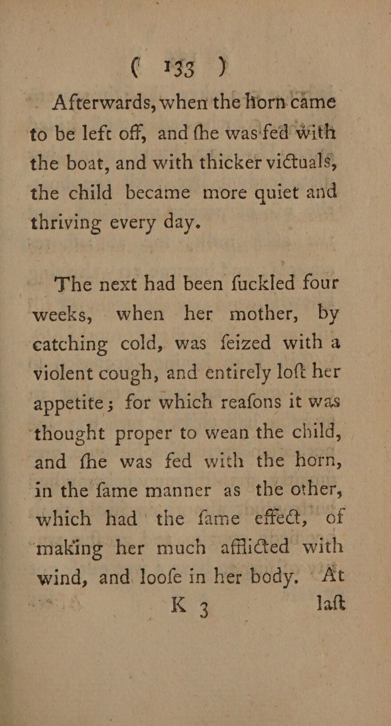 ¢ 3) ~~ Afterwards, when the horn came to be left off, and the was'fed with the boat, and with thicker vi€tuals, the child became more quiet and thriving every day. » The next had been fuckled four weeks, when her mother, by eatching cold, was feized with a violent cough, and entirely loft her appetite; for which reafons it was ‘thought proper to wean the child, and the was fed with the horn, in the fame manner as the other, which had the fame effe@t, of “making her much affiicted with ge and. loofe in her body. ‘At : K 3 laft