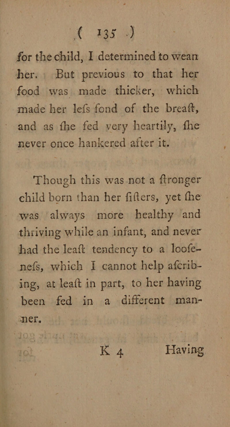 | Pde cee y for the child, I determined to wean her. | But previous to that her food was. made thicker, which made her lefs fond of the breaft, and as fhe fed very heartily, fhe never once hankered after it. Though this was not a ftronger child born than her fifters, yet fhe was always more healthy and thriving while an infant, and never had the leaft tendency to a loofe- nefs, which I cannot help aferib- ing, at leaft in part, to her having been fed in a different man- mer. : x 4 : Having