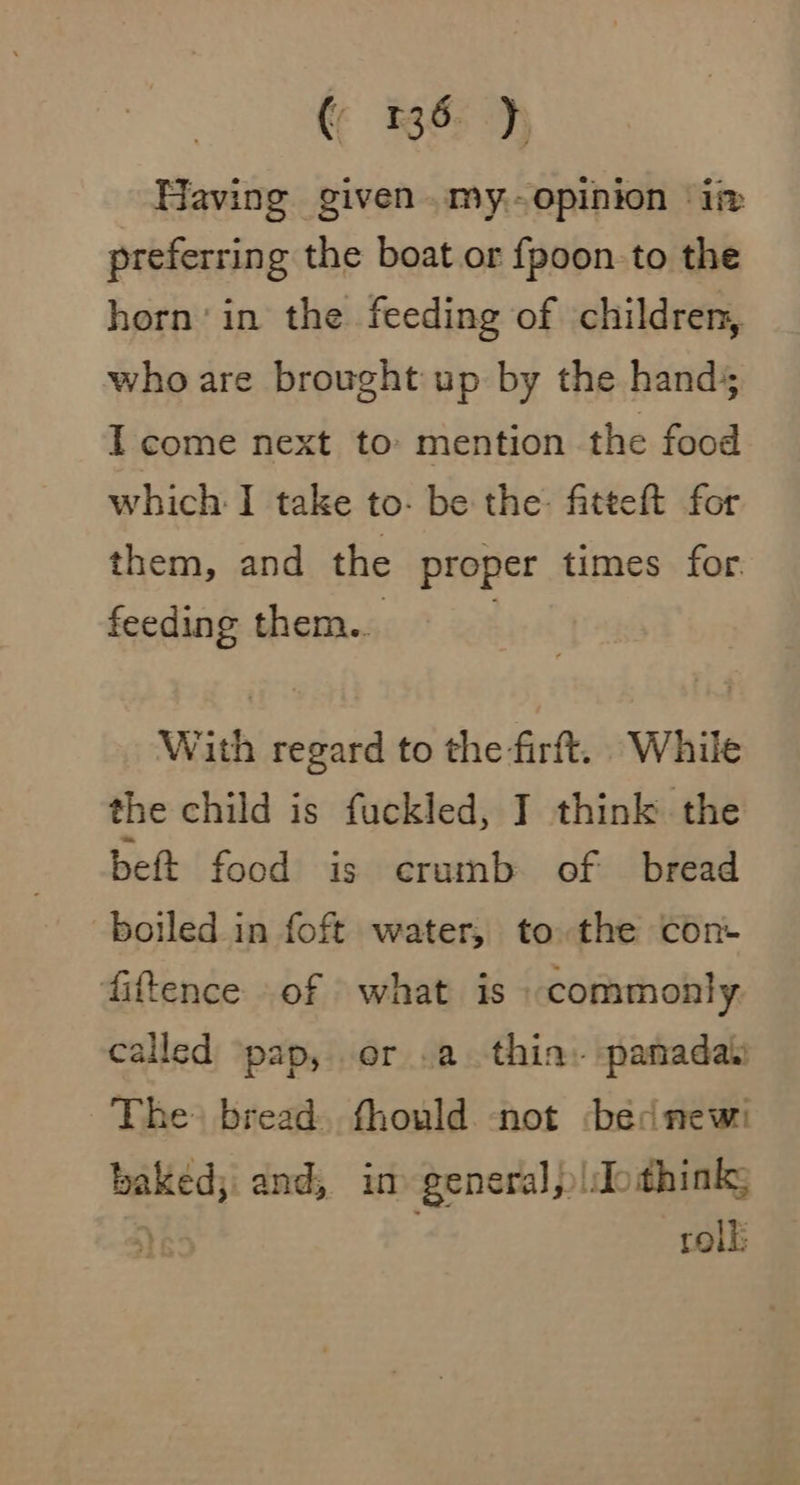 (¢ 136- ), Having given .my.-opinion it preferring the boat or {poon to the horn’ in the feeding of children, who are brought up by the hands I come next to: mention the food which I take to- be the: fatteft for them, and the proper times for. feeding them... 3 With regard to the firft. While the child is fuckled, I think the beft food is crumb of bread boiled in foft water, to the con- fiftence .of what is commonly called pap, or .a thia: panadaii The bread. fhould not bed new: baked; and, in general, ido think; yE5 rolk:
