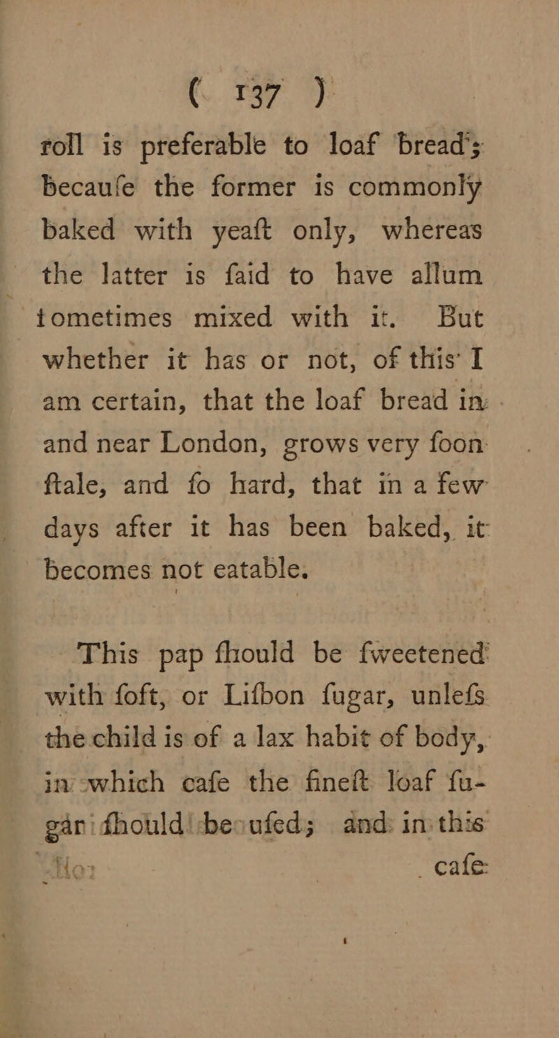 roll is preferable to loaf bread’; becaufe the former is commonly baked with yeaft only, whereas the latter is faid to have allum tometimes mixed with it. But whether it has or not, of this’ I am certain, that the loaf bread in and near London, grows very foon: ftale, and fo hard, that in a few days after it has been baked, it Becomes not eatable. This pap fhould be fweetened: with foft, or Lifbon fugar, unlefs the child is of a lax habit of body, in owhich cafe the fineft loaf fu- gan fhould!-besufed; and: in this vy S wor: | _ cafe: