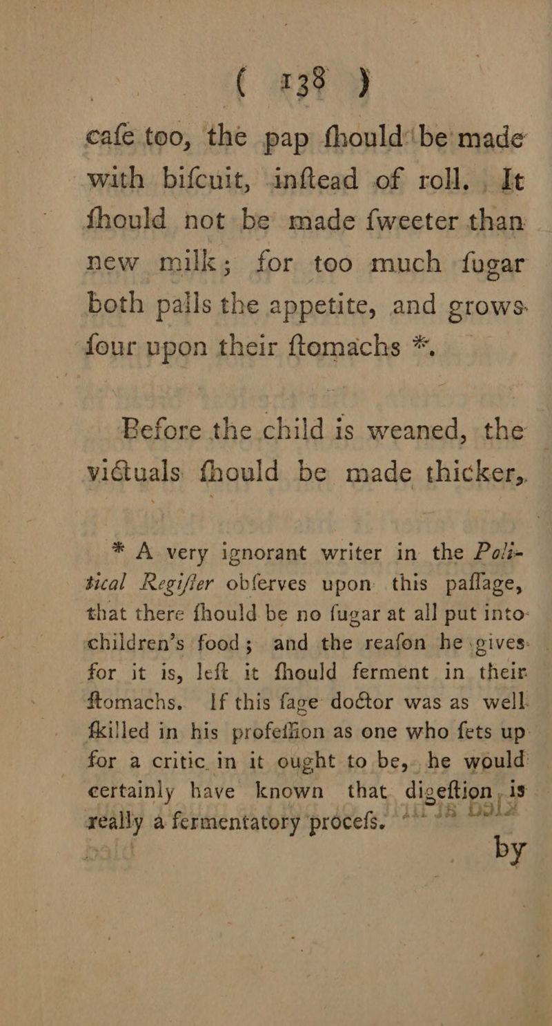 | t au cafe too, the pap fhould:be made with bifcuit, inflead of roll. , It fhould not be made fweeter than new milk; for too much fugar Both palls the appetite, and grows. four upon their ftemachs *. Before the child is weaned, the victuals fhould be made thicker,, * A very ignorant writer in the Poli tical Regifier obferves upon this paflage, that there fhould be no fugar at all put into- children’s food; and the reafon he gives: | for it is, left it fhould ferment in their ftomachs. If this fage doctor was as well. filled in his profeffion as one who fets up. for a critic in it ought to be, he would certainly have known that digeftion is really a fermentatory procefs, “°° °° ~ by