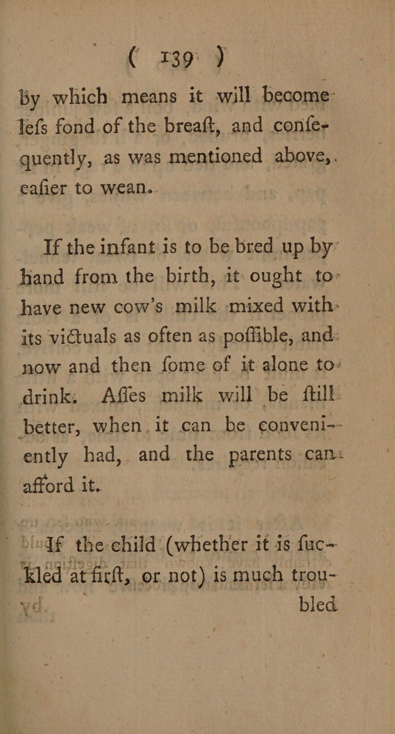 ( mp 7 By which means it will become: lefs fond.of the breaft, and confe- quently, as was mentioned above,. eafier to wean.. : If the infant is to be bred up by: hand from the birth, at ought to» have new cow’s milk mixed with- its victuals as often as poffible, and: ‘now and then fome of it alone to: drink: Affes milk will be fill better, when, it can be conveni-- ently had,. and. the parents can: afford it. H _biedf the-child’ (whether it is fuc- ‘Kled” at fictt,, of not) is much trou- | Ux¢. bled