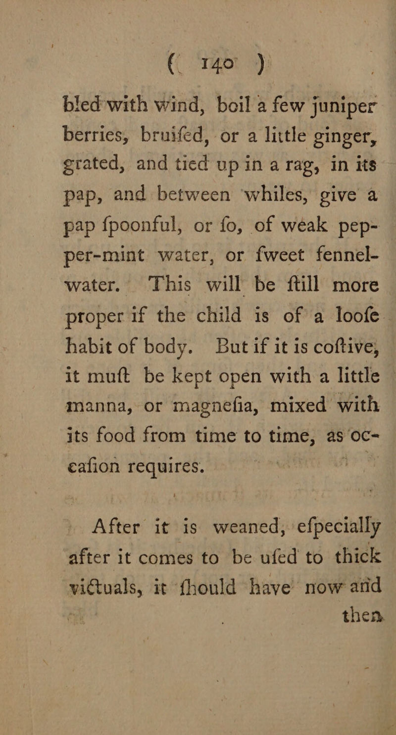 (rigor 9); bled with wind, boil a few juniper berries, bruifed, or a little ginger, grated, and tied up in a rag, in its pap, and between ‘whiles, give a pap f{poonful, or fo, of weak pep- per-mint water, or fweet fennel- water. This will be ftill more proper if the child is of a loofe- habit of body. But if it is coftive, it muft be kept open with a little © manna, or magnefia, mixed with its food from time to time, as oc- cafion requires. re After it is weaned, efpecially after it comes to be ufed to thick vidtuals, it fhould have now and then.