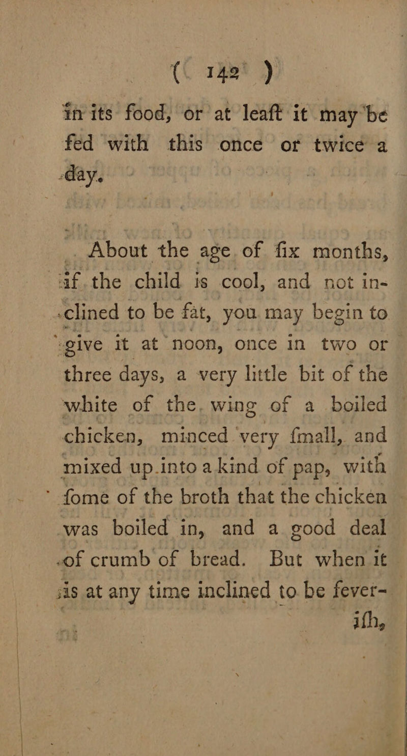 (. 142° ) in its food, or at leaft it maybe fed with this once of twice a day. i About the age. of fix months, af the child is cool, and not in- .clined to be fat, you may begin to “give it at noon, once in two or three days, a very little bit of the chicken, minced ‘very (mall, and mixed up intoakind of pap, with * fome of the broth that the chicken -was boiled in, and a good deal sis at any time inclined to be fever- ith, ae ae