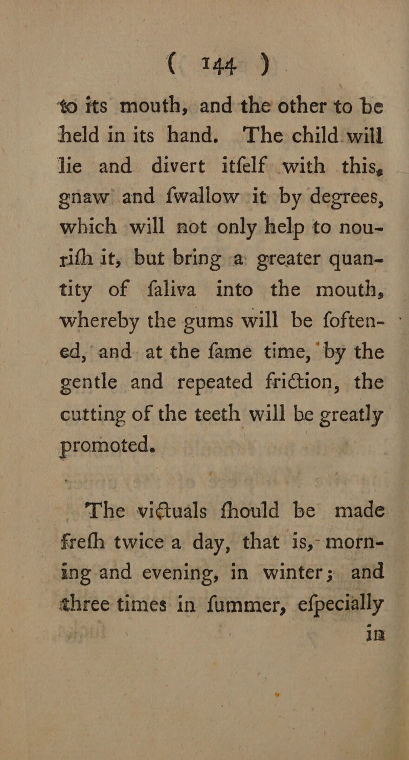 ‘0 its mouth, and the other to be held in its hand. The child will lie and divert itfelf with this, gnaw and {wallow it by degrees, which will not only help to nou- rifh it, but bring a: greater quan- tity of faliva into the mouth, whereby the gums will be foften- - ed, and. at the fame time, ‘by the gentle and repeated friction, the cutting of the teeth will be greatly’ promoted. The viGtuals fhould be made frefh twice a day, that is,- morn- ing and evening, in winter; and — three times in fummer, efpecially | im