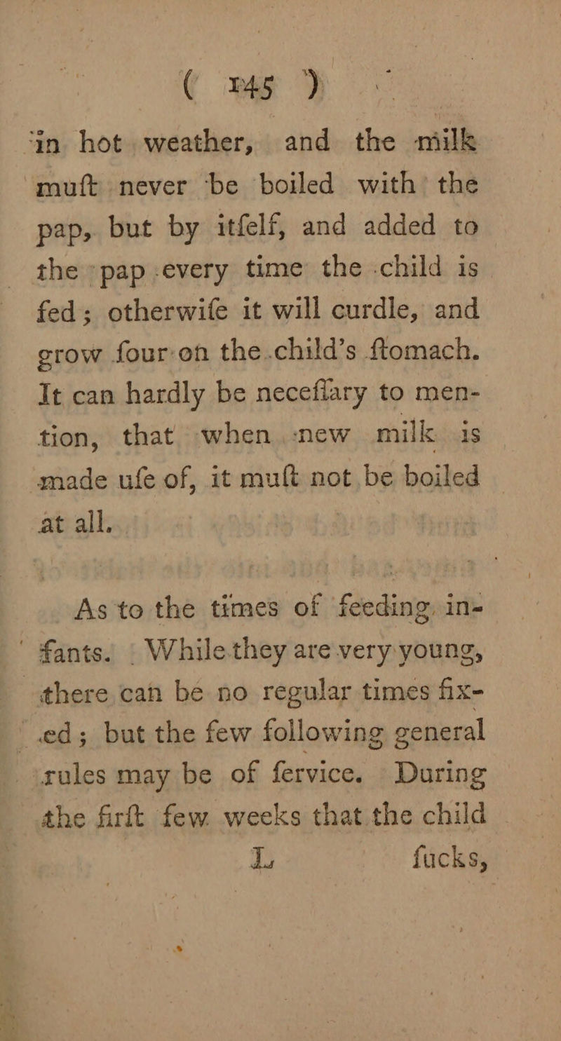 ‘in hot weather, and the milk muft never be boiled with’ the pap, but by itfelf, and added to _ the *pap-every time’ the .child is_ fed; otherwife it will curdle, and grow four-on the.child’s ftomach. It can hardly be necefiary to men- tion, that when. :new milk is made ufe of, it muft not be boiled ~ at all. As to the times of feeding, in- ' fants. | While-they are very young, there can be no regular times fix- ‘ed; but the few following general rules may be of fervice. During the firlt few. weeks that the child I, fucks,