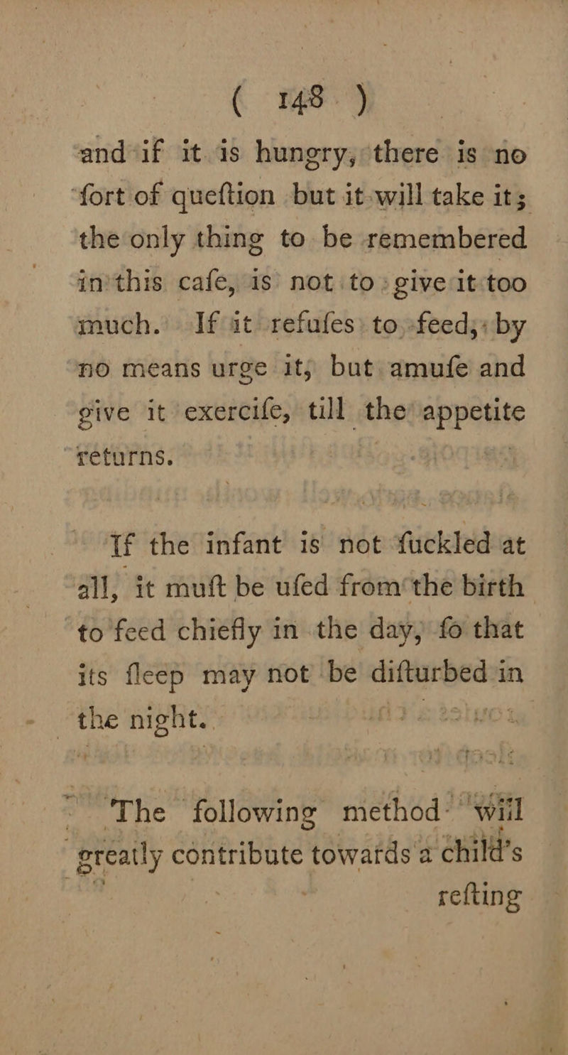 and if it is hungry, there is no ‘fort of queftion but it will take it; the only thing to be remembered inithis cafe, 1s not to. give it too much. If at refufes) to, feed,: by no means urge it; but amufe and give it exercife, till the Anpen te “returns. If the infant is not fuckled at all, it muft be ufed fromthe birth to feed chiefly in the day, fo that its fleép may not be difturbed in the night. AD stsluor ‘The following method: ‘will “preatly contribute towards a child’s refting
