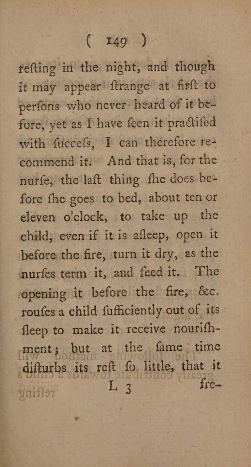 ( mg )- fefting in the night, and though if may appear’ ftrange at» firft to perfons who never heard of it be- fore, yet as T have feen ‘it practifed with fuccefs, I can therefore re- | commend it: And that is, for the nurfe; the lat thing fhe does be- fore the goes to bed, about ten or eleven o'clock, to take up the child; even if itis afleep, open it before the fire, turn it dry, as the murfes term it, and feed it. The opening it before the fire; &amp;c. roufes a child fufficiently out of its. fleep to make it receive nourith- ‘ment; but at the, fame time _difturbs its reft fo, little, that it Eg free 7 Oita