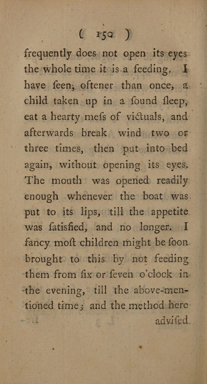 € ra /~p frequently does. not open: its-eyes: the whole time it is.a feeding, have feen,. oftener than once, 2: child taken up in a found fleep, eat a hearty mefs of victuals, and&gt; afterwards break. wind» two. or three times, then put. into bed. again, without, opening its. eyes, The mouth was opened) readily. enough whenever the boat was put to its lips, till the appetite. was fatisfied, and no longer. I fancy moft children might be foon. brought: to’ this by not feeding ‘them from fix or feven o'clock in tthe evening, till the above-men- tioned time; and the method here: : advited.