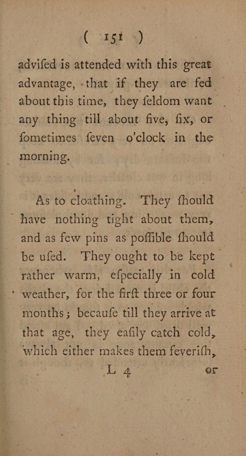 Cua advifed is attended with this great advantage, :that if they are fed about this time, they feldom want | any thing till about five, fix, or fometimes feven o’clock in the _ morning. ; As to cloathing. They fhould ~ have nothing tight about them, and as few pins as poffible fhould be ufed. They ought to be kept rather warm, efpecially in cold ‘ weather, for the firt three or four months; becaufe till they arrive at that age, they eafily catch cold, which either makes them feverith,