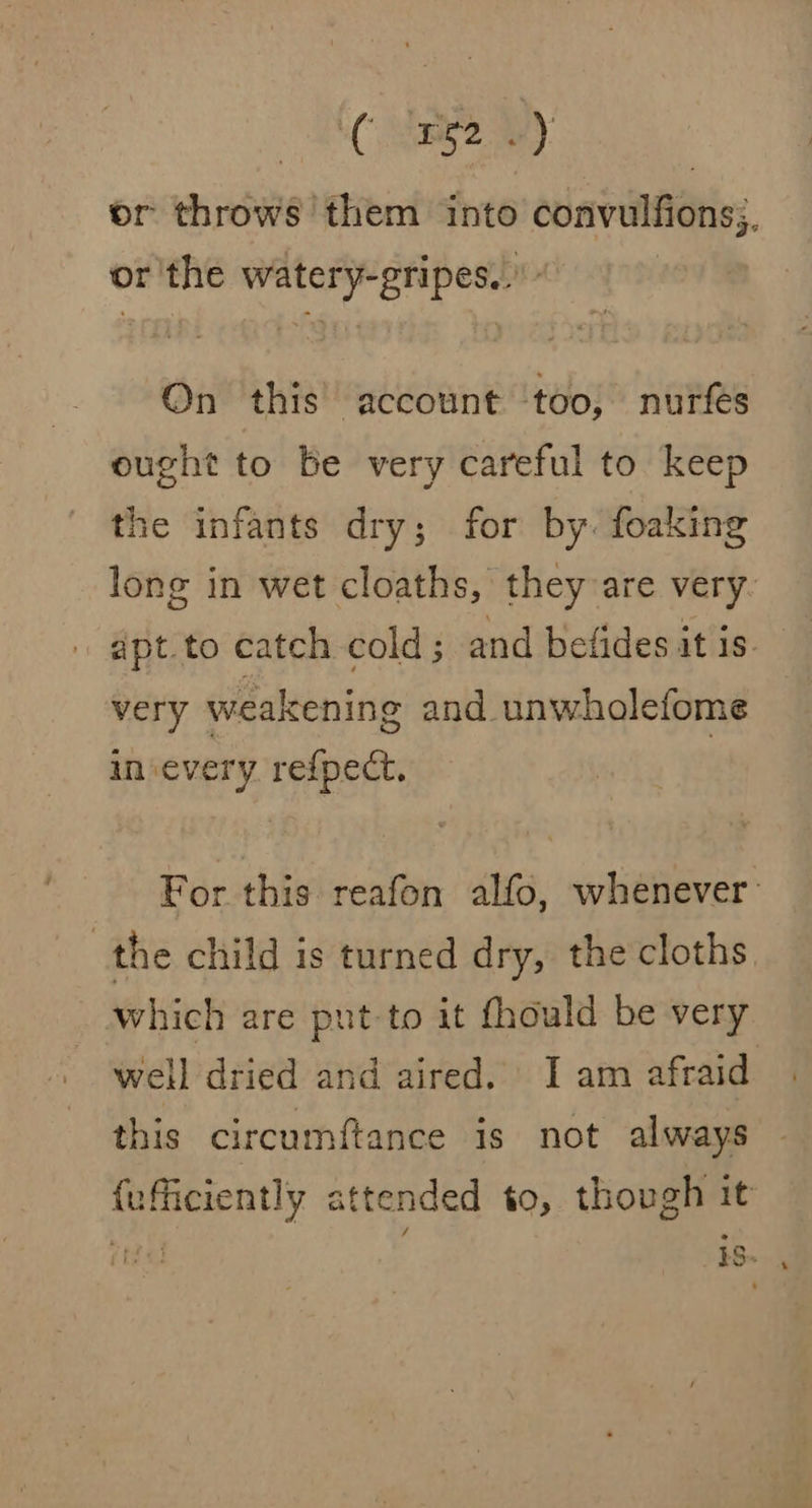 3) or throws ‘them into convulfions;, or'the watery-gripes.. On this account ‘too, nurfés ought to be very careful to keep the infants dry; for by. foaking long in wet cloaths, they are very. very weakening and unwhoalefome insevery refpect. For this reafon alfo, whenever: | the child is turned dry, the cloths which are put-to it fhould be very well dried and aired. I am afraid this circumftance is not always {efficiently attended to, though it ti iS.