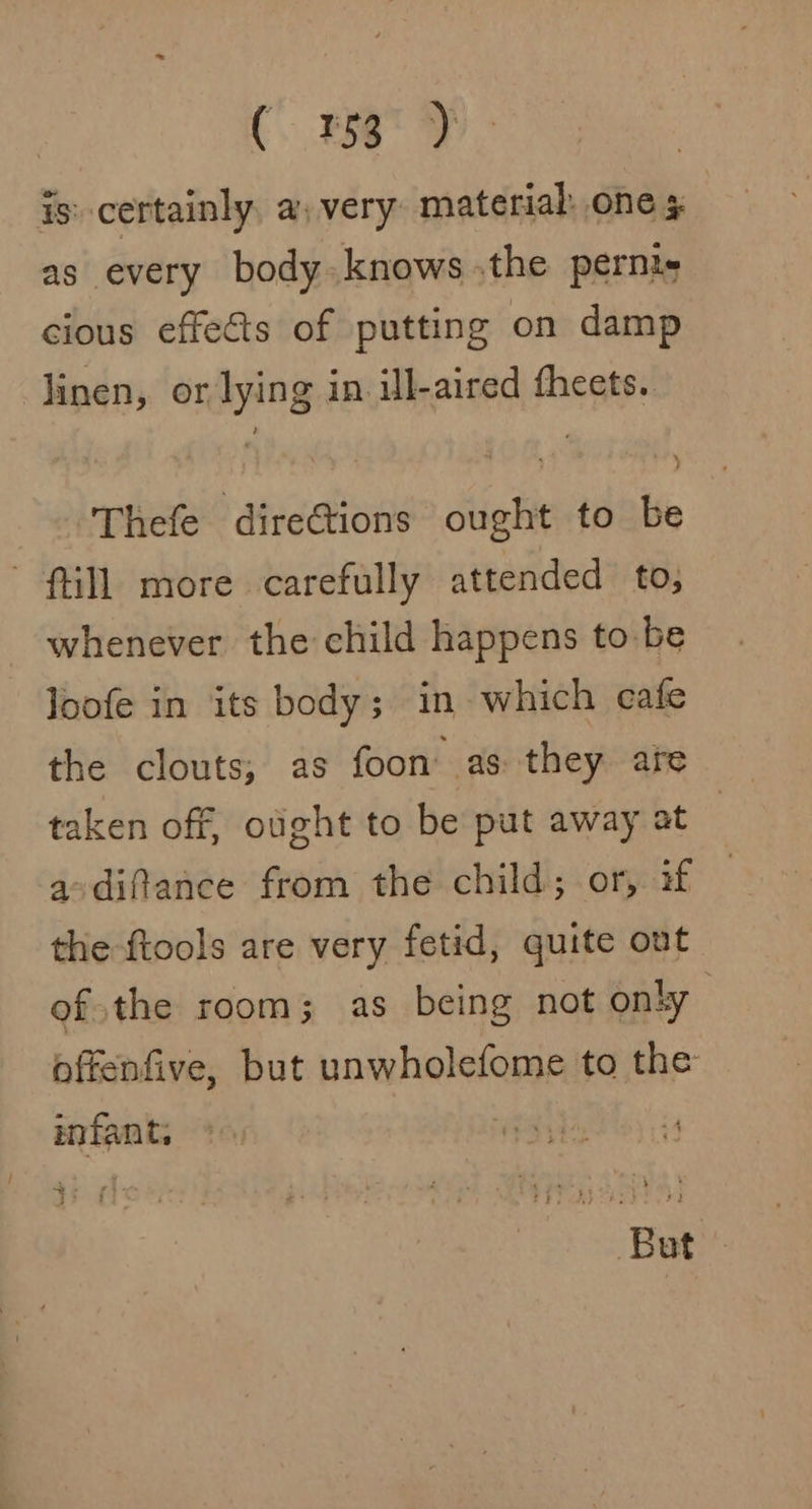 (156°) is: certainly, a) very material: one ¢ as every body knows .the pernis cious effets of putting on damp linen, or lying in. ill-aired fheets. Thefe direGtions ought to be till more carefully attended to; whenever the child happens to be Joofe in its body; in which cafe the clouts, as foon as they are taken off, ought to be put away at | a-difance from the child; or, if the-ftools are very fetid, quite ont ofthe room; as being not only offenfive, but unwholefome to the infant, But