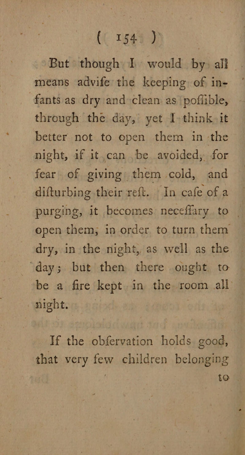 But though 1 would by) all - means advife the keeping of in- ~ fants as dry and-clean as |pofiible, through the day, yet I. think) it better not to open them in -the night, if it,can be avoided, for fear. of giving: them cold, and difturbing their reft. In cafe of a purging, it becomes neceffary to | open them; in order. to turn them dry, in the night, as well as the ‘day; but then there ought to - be a fire kept. in the room all night. . If the obfervation holds good, that very few children belonging te |.