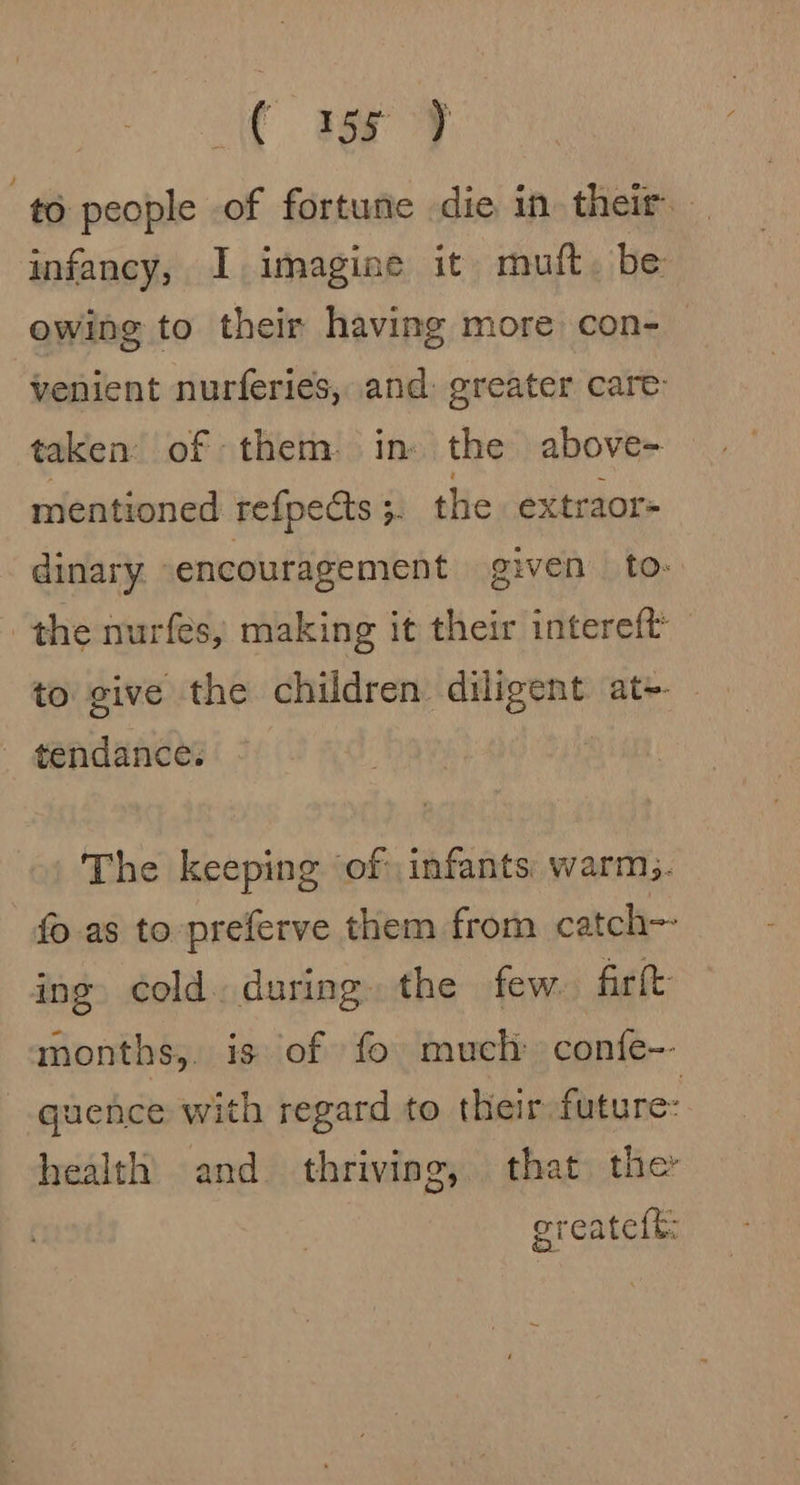 to people of fortune die in their. infancy, 1 imagine it mutt. be owing to their having more con- venient nurferies, and: greater care taken of them. in: the above= mentioned refpects 5. the extraor- dinary. encouragement given to: the nurfes, making it their intereft to give the children diligent at+- _ tendance: The keeping of infants warm. fo as to preferve them from catch-- ing cold. during. the few. fir{t- months,. is of fo much confe-- quence with regard to their future: health and thriving, that the ereatelt: